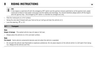 8 RIDING INSTRUCTIONS 68
Info
If the engine is switched off with the emergency OFF switch and the ignition remains switched on at the ignition lock, power
continues to flow to most power consumers and the battery will discharge. You should therefore always switch off the engine
with the ignition key – the emergency OFF switch is intended for emergencies only.
– Park the motorcycle on a firm surface.
– Swing the side stand forward with your foot as far as it will go and lean the vehicle on it.
– Lock the steering. ( p. 27)
8.7 Transport
Note
Danger of damage The parked vehicle may roll away or fall over.
– Always place the vehicle on a firm and even surface.
Note
Fire hazard Some vehicle components become very hot when the vehicle is operated.
– Do not park the vehicle near flammable or explosive substances. Do not place objects on the vehicle while it is still warm from being
run. Always let the vehicle cool first.
 