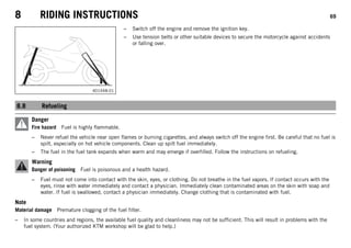 8 RIDING INSTRUCTIONS 69
401448-01
– Switch off the engine and remove the ignition key.
– Use tension belts or other suitable devices to secure the motorcycle against accidents
or falling over.
8.8 Refueling
Danger
Fire hazard Fuel is highly flammable.
– Never refuel the vehicle near open flames or burning cigarettes, and always switch off the engine first. Be careful that no fuel is
spilt, especially on hot vehicle components. Clean up spilt fuel immediately.
– The fuel in the fuel tank expands when warm and may emerge if overfilled. Follow the instructions on refueling.
Warning
Danger of poisoning Fuel is poisonous and a health hazard.
– Fuel must not come into contact with the skin, eyes, or clothing. Do not breathe in the fuel vapors. If contact occurs with the
eyes, rinse with water immediately and contact a physician. Immediately clean contaminated areas on the skin with soap and
water. If fuel is swallowed, contact a physician immediately. Change clothing that is contaminated with fuel.
Note
Material damage Premature clogging of the fuel filter.
– In some countries and regions, the available fuel quality and cleanliness may not be sufficient. This will result in problems with the
fuel system. (Your authorized KTM workshop will be glad to help.)
 