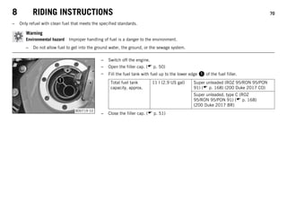 8 RIDING INSTRUCTIONS 70
– Only refuel with clean fuel that meets the specified standards.
Warning
Environmental hazard Improper handling of fuel is a danger to the environment.
– Do not allow fuel to get into the ground water, the ground, or the sewage system.
B00719-10
– Switch off the engine.
– Open the filler cap. ( p. 50)
– Fill the fuel tank with fuel up to the lower edge  of the fuel filler.
Total fuel tank
capacity, approx.
11 l (2.9 US gal) Super unleaded (ROZ 95/RON 95/PON
91) ( p. 168) (200 Duke 2017 CO)
Super unleaded, type C (ROZ
95/RON 95/PON 91) ( p. 168)
(200 Duke 2017 BR)
– Close the filler cap. ( p. 51)
 