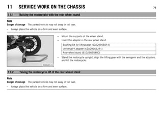 11 SERVICE WORK ON THE CHASSIS 76
11.1 Raising the motorcycle with the rear wheel stand
Note
Danger of damage The parked vehicle may roll away or fall over.
– Always place the vehicle on a firm and even surface.
S00682-01
– Mount the supports of the wheel stand.
– Insert the adapter in the rear wheel stand.
Bushing kit for lifting gear (90229955044)
Universal V adapter (61029955244)
Rear wheel stand (61029055400)
– Stand the motorcycle upright, align the lifting gear with the swingarm and the adapters,
and lift the motorcycle.
11.2 Taking the motorcycle off of the rear wheel stand
Note
Danger of damage The parked vehicle may roll away or fall over.
– Always place the vehicle on a firm and even surface.
 