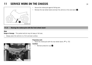 11 SERVICE WORK ON THE CHASSIS 77
402029-10
– Secure the motorcycle against falling over.
– Remove the rear wheel stand and lean the vehicle on the side stand .
11.3 Raising the motorcycle with the front wheel stand
Note
Danger of damage The parked vehicle may roll away or fall over.
– Always place the vehicle on a firm and even surface.
Preparatory work
– Raise the motorcycle with the rear wheel stand. ( p. 76)
M00005-10
Condition
– Remove protection cap .
 