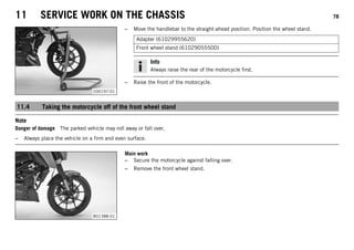 11 SERVICE WORK ON THE CHASSIS 78
C00197-01
– Move the handlebar to the straight-ahead position. Position the wheel stand.
Adapter (61029955620)
Front wheel stand (61029055500)
Info
Always raise the rear of the motorcycle first.
– Raise the front of the motorcycle.
11.4 Taking the motorcycle off of the front wheel stand
Note
Danger of damage The parked vehicle may roll away or fall over.
– Always place the vehicle on a firm and even surface.
B01388-01
Main work
– Secure the motorcycle against falling over.
– Remove the front wheel stand.
 