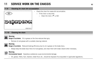 11 SERVICE WORK ON THE CHASSIS 82
11.9 Checking for chain dirt accumulation
400678-01
– Check the chain for coarse dirt accumulation.
» If the chain is very dirty:
– Clean the chain. ( p. 82)
11.10 Cleaning the chain
Warning
Danger of accidents Oil or grease on the tires reduces their grip.
– Remove oil and grease with a suitable cleaning material.
Warning
Danger of accidents Reduced braking efficiency due to oil or grease on the brake discs.
– Always keep the brake discs free of oil and grease, and clean them with brake cleaner when necessary.
Warning
Environmental hazard Hazardous substances cause environmental damage.
– Oil, grease, filters, fuel, cleaners, brake fluid, etc., should be disposed of as stipulated in applicable regulations.
 