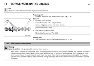 11 SERVICE WORK ON THE CHASSIS 83
Info
The service life of the chain depends largely on its maintenance.
Preparatory work
– Raise the motorcycle with the rear wheel stand. ( p. 76)
400725-01
Main work
– Clean the chain regularly.
– Rinse off loose dirt with a soft jet of water.
– Remove old grease remains with chain cleaner.
Chain cleaner ( p. 169)
– After drying, apply chain spray.
Chain lube for road use ( p. 169)
Finishing work
– Take the motorcycle off of the rear wheel stand. ( p. 76)
11.11 Checking the chain tension
Warning
Danger of accidents Danger caused by incorrect chain tension.
– If the chain is too taut, the components of the secondary power transmission (chain, engine sprocket, rear sprocket, bearings in
the transmission and in the rear wheel) will be under additional load. In addition to premature wear, this can cause the chain
or the countershaft of the transmission to break in extreme cases. If the chain is too loose, however, it may fall off the engine
sprocket or rear sprocket and block the rear wheel or damage the engine. Ensure that the chain tension is correct and adjust it
if necessary.
 