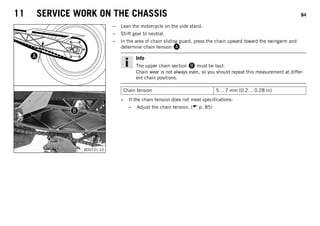 11 SERVICE WORK ON THE CHASSIS 84
B00731-10
– Lean the motorcycle on the side stand.
– Shift gear to neutral.
– In the area of chain sliding guard, press the chain upward toward the swingarm and
determine chain tension .
Info
The upper chain section  must be taut.
Chain wear is not always even, so you should repeat this measurement at differ-
ent chain positions.
Chain tension 5… 7 mm (0.2… 0.28 in)
» If the chain tension does not meet specifications:
– Adjust the chain tension. ( p. 85)
 