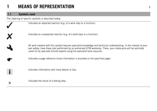 1 MEANS OF REPRESENTATION 7
1.1 Symbols used
The meaning of specific symbols is described below.
Indicates an expected reaction (e.g. of a work step or a function).
Indicates an unexpected reaction (e.g. of a work step or a function).
All work marked with this symbol requires specialist knowledge and technical understanding. In the interest of your
own safety, have these jobs performed by an authorized KTM workshop. There, your motorcycle will be optimally
cared for by specially trained experts using the specialist tools required.
Indicates a page reference (more information is provided on the specified page).
Indicates information with more details or tips.
Indicates the result of a testing step.
 