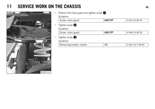 11 SERVICE WORK ON THE CHASSIS 90
S00670-10
– Position the chain guard and tighten screw .
Guideline
Screw, chain guard EJOT PT® 4 Nm (3 lbf ft)
– Tighten screw .
Guideline
Screw, chain guard EJOT PT® 4 Nm (3 lbf ft)
– Tighten screw .
Guideline
Remaining screws, chassis M5 5 Nm (3.7 lbf ft)
 