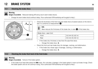 12 BRAKE SYSTEM 93
12.1 Checking the brake discs
Warning
Danger of accidents Reduced braking efficiency due to worn brake disc(s).
– Change the worn brake disc(s) without delay. (Your authorized KTM workshop will be glad to help.)
400480-10
– Check the thickness of the front and rear brake discs at several places on the disk to
see if it conforms to measurement .
Info
Wear reduces the thickness of the brake disc in area  of the brake disc.
Brake discs - wear limit
Front 3.6 mm (0.142 in)
Rear 3.6 mm (0.142 in)
» If the brake disc thickness is less than the specified value:
– Change the brake discs.
– Check the front and rear brake discs for damage, cracking, and deformation.
» If the brake disc shows signs of damage, cracking, or deformation:
– Change the brake discs.
12.2 Checking the brake fluid level of the front brake
Warning
Danger of accidents Failure of the brake system.
– If the brake fluid level falls below the MIN mark, this indicates a leakage in the brake system or worn-out brake linings. Check
the brake system and do not continue riding. (Your authorized KTM workshop will be glad to help.)
 