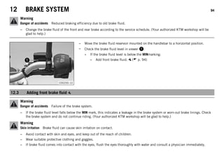 12 BRAKE SYSTEM 94
Warning
Danger of accidents Reduced braking efficiency due to old brake fluid.
– Change the brake fluid of the front and rear brake according to the service schedule. (Your authorized KTM workshop will be
glad to help.)
C00200-10
– Move the brake fluid reservoir mounted on the handlebar to a horizontal position.
– Check the brake fluid level in viewer .
» If the brake fluid level is below the MINmarking:
– Add front brake fluid. ( p. 94)
12.3 Adding front brake fluid
Warning
Danger of accidents Failure of the brake system.
– If the brake fluid level falls below the MIN mark, this indicates a leakage in the brake system or worn-out brake linings. Check
the brake system and do not continue riding. (Your authorized KTM workshop will be glad to help.)
Warning
Skin irritation Brake fluid can cause skin irritation on contact.
– Avoid contact with skin and eyes, and keep out of the reach of children.
– Wear suitable protective clothing and goggles.
– If brake fluid comes into contact with the eyes, flush the eyes thoroughly with water and consult a physician immediately.
 