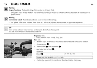 12 BRAKE SYSTEM 95
Warning
Danger of accidents Reduced braking efficiency due to old brake fluid.
– Change the brake fluid of the front and rear brake according to the service schedule. (Your authorized KTM workshop will be
glad to help.)
Warning
Environmental hazard Hazardous substances cause environmental damage.
– Oil, grease, filters, fuel, cleaners, brake fluid, etc., should be disposed of as stipulated in applicable regulations.
Info
Avoid contact between brake fluid and painted parts. Brake fluid attacks paint!
Use only clean brake fluid from a sealed container.
Preparatory work
– Check the front brake linings. ( p. 96)
C00201-10
Main work
– Move the brake fluid reservoir mounted on the handlebar to a horizontal position.
– Remove screws .
– Remove cover  with membrane .
– Add brake fluid to level .
Guideline
Level  5 mm (0.2 in)
Brake fluid DOT 4 / DOT 5.1 ( p. 166)
– Position the cover with the membrane. Mount and tighten the screws.
 