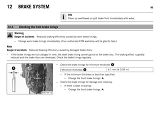 12 BRAKE SYSTEM 96
Info
Clean up overflowed or spilt brake fluid immediately with water.
12.4 Checking the front brake linings
Warning
Danger of accidents Reduced braking efficiency caused by worn brake linings.
– Change worn brake linings immediately. (Your authorized KTM workshop will be glad to help.)
Note
Danger of accidents Reduced braking efficiency caused by damaged brake discs.
– If the brake linings are not changed in time, the steel brake lining carriers grind on the brake disc. The braking effect is greatly
reduced and the brake discs are destroyed. Check the brake linings regularly.
B00739-10
– Check the brake linings for minimum thickness .
Minimum thickness  ≥ 1 mm (≥ 0.04 in)
» If the minimum thickness is less than specified:
– Change the front brake linings.
– Check the brake linings for damage and cracking.
» If there is wear or tearing:
– Change the front brake linings.
 