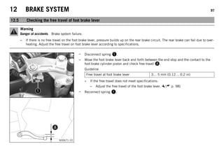 12 BRAKE SYSTEM 97
12.5 Checking the free travel of foot brake lever
Warning
Danger of accidents Brake system failure.
– If there is no free travel on the foot brake lever, pressure builds up on the rear brake circuit. The rear brake can fail due to over-
heating. Adjust the free travel on foot brake lever according to specifications.
S00671-10
– Disconnect spring .
– Move the foot brake lever back and forth between the end stop and the contact to the
foot brake cylinder piston and check free travel .
Guideline
Free travel at foot brake lever 3… 5 mm (0.12… 0.2 in)
» If the free travel does not meet specifications:
– Adjust the free travel of the foot brake lever. ( p. 98)
– Reconnect spring .
 