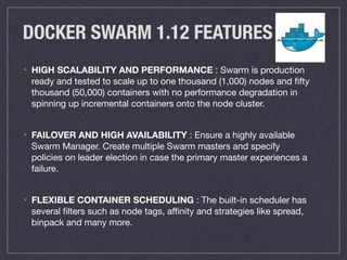 DOCKER SWARM 1.12 FEATURES
• HIGH SCALABILITY AND PERFORMANCE : Swarm is production
ready and tested to scale up to one thousand (1,000) nodes and ﬁfty
thousand (50,000) containers with no performance degradation in
spinning up incremental containers onto the node cluster.

• FAILOVER AND HIGH AVAILABILITY : Ensure a highly available
Swarm Manager. Create multiple Swarm masters and specify
policies on leader election in case the primary master experiences a
failure.

• FLEXIBLE CONTAINER SCHEDULING : The built-in scheduler has
several ﬁlters such as node tags, aﬃnity and strategies like spread,
binpack and many more.
 