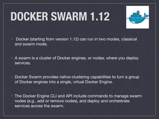 DOCKER SWARM 1.12
• Docker (starting from version 1.12) can run in two modes, classical
and swarm mode.

• A swarm is a cluster of Docker engines, or nodes, where you deploy
services.

• Docker Swarm provides native clustering capabilities to turn a group
of Docker engines into a single, virtual Docker Engine.

• The Docker Engine CLI and API include commands to manage swarm
nodes (e.g., add or remove nodes), and deploy and orchestrate
services across the swarm.
 