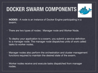 DOCKER SWARM COMPONENTS
• NODES : A node is an instance of Docker Engine participating in a
swarm.

• There are two types of nodes : Manager node and Worker Node.

• To deploy your application to a swarm, you submit a service deﬁnition
to a manager node. The manager node dispatches units of work called
tasks to worker nodes.

• Manager nodes also perform the orchestration and cluster management
functions required to maintain the desired state of the swarm.

• Worker nodes receive and execute tasks dispatched from manager
nodes.
 
