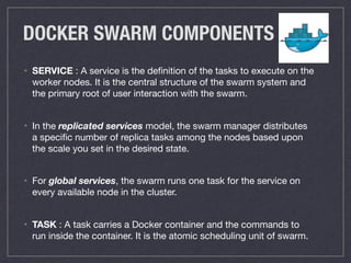 DOCKER SWARM COMPONENTS
• SERVICE : A service is the deﬁnition of the tasks to execute on the
worker nodes. It is the central structure of the swarm system and
the primary root of user interaction with the swarm.

• In the replicated services model, the swarm manager distributes
a speciﬁc number of replica tasks among the nodes based upon
the scale you set in the desired state.

• For global services, the swarm runs one task for the service on
every available node in the cluster.

• TASK : A task carries a Docker container and the commands to
run inside the container. It is the atomic scheduling unit of swarm.
 