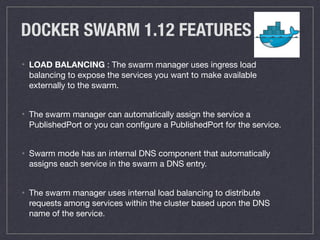 DOCKER SWARM 1.12 FEATURES
• LOAD BALANCING : The swarm manager uses ingress load
balancing to expose the services you want to make available
externally to the swarm.

• The swarm manager can automatically assign the service a
PublishedPort or you can conﬁgure a PublishedPort for the service.

• Swarm mode has an internal DNS component that automatically
assigns each service in the swarm a DNS entry.

• The swarm manager uses internal load balancing to distribute
requests among services within the cluster based upon the DNS
name of the service.
 