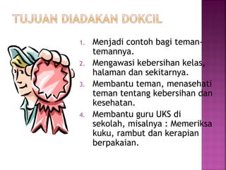 1. Menjadi contoh bagi teman-
temannya.
2. Mengawasi kebersihan kelas,
halaman dan sekitarnya.
3. Membantu teman, menasehati
teman tentang kebersihan dan
kesehatan.
4. Membantu guru UKS di
sekolah, misalnya : Memeriksa
kuku, rambut dan kerapian
berpakaian.
 