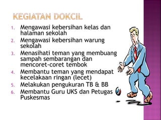 1. Mengawasi kebersihan kelas dan
halaman sekolah
2. Mengawasi kebersihan warung
sekolah
3. Menasihati teman yang membuang
sampah sembarangan dan
mencoret-coret tembok
4. Membantu teman yang mendapat
kecelakaan ringan (lecet)
5. Melakukan pengukuran TB & BB
6. Membantu Guru UKS dan Petugas
Puskesmas
 