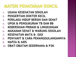 1. USAHA KESEHATAN SEKOLAH
2. PENGERTIAN DOKTER KECIL
3. PERILAKU HIDUP BERSIH DAN SEHAT
4. UPGK & PENGUKURAN TB DAN BB
5. KEBERSIHAN PRIBADI & LINGKUNGAN
6. MAKANAN SEHAT & WARUNG SEKOLAH
7. KESEHATAN MATA & GIGI
8. PENYAKIT & CARA PENANGGULANGANNYA
9. NAPZA & AIDS
10. OBAT-OBATAN SEDERHANA & P3K
 