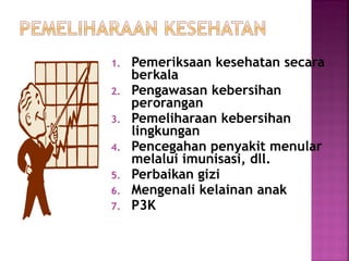 1. Pemeriksaan kesehatan secara
berkala
2. Pengawasan kebersihan
perorangan
3. Pemeliharaan kebersihan
lingkungan
4. Pencegahan penyakit menular
melalui imunisasi, dll.
5. Perbaikan gizi
6. Mengenali kelainan anak
7. P3K
 
