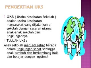  UKS ( Usaha Kesehatan Sekolah )
adalah usaha kesehatan
masyarakat yang dijalankan di
sekolah dengan sasaran utama
anak-anak sekolah dan
lingkungannya
 TUJUAN UKS :
Anak sekolah menjadi sehat berada
dalam lingkungan sehat sehingga
anak tumbuh dan berkembang baik
dan belajar dengan optimal
 