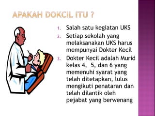 1. Salah satu kegiatan UKS
2. Setiap sekolah yang
melaksanakan UKS harus
mempunyai Dokter Kecil
3. Dokter Kecil adalah Murid
kelas 4, 5, dan 6 yang
memenuhi syarat yang
telah ditetapkan, lulus
mengikuti penataran dan
telah dilantik oleh
pejabat yang berwenang
 