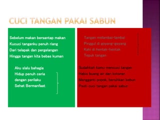 Sebelum makan bersantap makan
Kucuci tanganku penuh riang
Dari telapak dan pergelangan
Hingga tangan kita bebas kuman
Aku slalu bahagia
Hidup penuh ceria
dengan perilaku
Sehat Bermanfaat
Tangan melambai-lambai
Pinggul di goyang-goyang
Kaki di hentak-hentak
Tepuk tangan
Sudahkah kamu mencuci tangan
Habis buang air dan kotoran
Mengganti popok, bersihkan kebun
Pasti cuci tangan pakai sabun
 