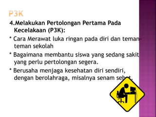 4.Melakukan Pertolongan Pertama Pada
Kecelakaan (P3K):
* Cara Merawat luka ringan pada diri dan teman-
teman sekolah
* Bagaimana membantu siswa yang sedang sakit
yang perlu pertolongan segera.
* Berusaha menjaga kesehatan diri sendiri,
dengan berolahraga, misalnya senam sehat.
 