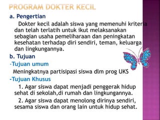 a. Pengertian
Dokter kecil adalah siswa yang memenuhi kriteria
dan telah terlatih untuk ikut melaksanakan
sebagian usaha pemeliharaan dan peningkatan
kesehatan terhadap diri sendiri, teman, keluarga
dan lingkungannya.
b. Tujuan
-Tujuan umum
Meningkatnya partisipasi siswa dlm prog UKS
-Tujuan Khusus
1. Agar siswa dapat menjadi penggerak hidup
sehat di sekolah,di rumah dan lingkungannya.
2. Agar siswa dapat menolong dirinya sendiri,
sesama siswa dan orang lain untuk hidup sehat.
 