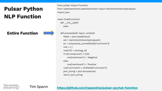 Tim Spann
“Serverless
Streaming”
from pulsar import Function
from vaderSentiment.vaderSentiment import SentimentIntensityAnalyzer
import json
class Chat(Function):
def __init__(self):
pass
def process(self, input, context):
ﬁelds = json.loads(input)
sid = SentimentIntensityAnalyzer()
ss = sid.polarity_scores(ﬁelds["comment"])
row = { }
row['id'] = str(msg_id)
if ss['compound'] < 0.00:
row['sentiment'] = 'Negative'
else:
row['sentiment'] = 'Positive'
row['comment'] = str(ﬁelds["comment"])
json_string = json.dumps(row)
return json_string
Entire Function
Pulsar Python
NLP Function
https://github.com/tspannhw/pulsar-pychat-function
 