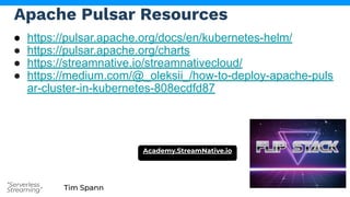 Tim Spann
“Serverless
Streaming”
Apache Pulsar Resources
● https://pulsar.apache.org/docs/en/kubernetes-helm/
● https://pulsar.apache.org/charts
● https://streamnative.io/streamnativecloud/
● https://medium.com/@_oleksii_/how-to-deploy-apache-puls
ar-cluster-in-kubernetes-808ecdfd87
Academy.StreamNative.io
 