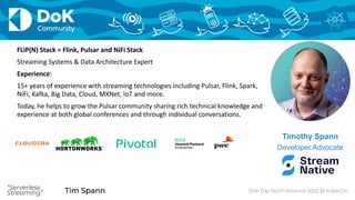 Tim Spann
“Serverless
Streaming” Tim Spann DoK Day North America 2022 @ KubeCon
“Serverless
Streaming”
Timothy Spann
Developer Advocate
FLiP(N) Stack = Flink, Pulsar and NiFi Stack
Streaming Systems & Data Architecture Expert
Experience:
15+ years of experience with streaming technologies including Pulsar, Flink, Spark,
NiFi, Kafka, Big Data, Cloud, MXNet, IoT and more.
Today, he helps to grow the Pulsar community sharing rich technical knowledge and
experience at both global conferences and through individual conversations.
 