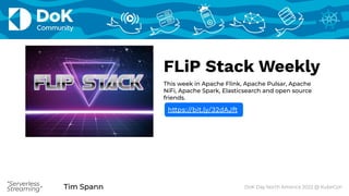 Tim Spann
“Serverless
Streaming” Tim Spann DoK Day North America 2022 @ KubeCon
“Serverless
Streaming”
FLiP Stack Weekly
This week in Apache Flink, Apache Pulsar, Apache
NiFi, Apache Spark, Elasticsearch and open source
friends.
https://bit.ly/32dAJft
 
