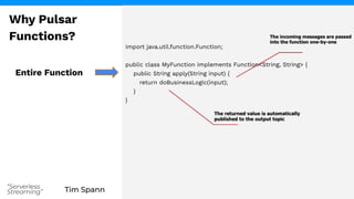 Tim Spann
“Serverless
Streaming”
import java.util.function.Function;
public class MyFunction implements Function<String, String> {
public String apply(String input) {
return doBusinessLogic(input);
}
}
Entire Function
Why Pulsar
Functions?
 