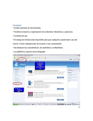 11
Ventajas
• Amplia variedad de herramientas.
• Facilita la creación y organización de contenidos interactivos y ejercicios.
• Facilidad de uso.
• El código de Dokeos está disponible para que cualquiera pueda hacer uso del
mismo o hacer adaptaciones de acuerdo a sus necesidades.
• Se destacan las características de usabilidad y confiabilidad.
• La plataforma soporta varios lenguajes.
 