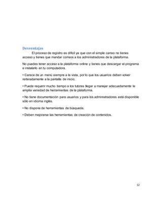 12
Desventajas
El proceso de registro es difícil ya que con el simple carreo no tienes
acceso y tienes que mandar correos a los administradores de la plataforma.
No puedes tener acceso a la plataforma online y tienes que descargar el programa
e instalarlo en tu computadora.
• Carece de un menú siempre a la vista, por lo que los usuarios deben volver
reiteradamente a la pantalla de inicio.
• Puede requerir mucho tiempo a los tutores llegar a manejar adecuadamente la
amplia variedad de herramientas de la plataforma.
• No tiene documentación para usuarios y para los administradores está disponible
sólo en idioma inglés.
• No dispone de herramientas de búsqueda.
• Deben mejorarse las herramientas de creación de contenidos.
 
