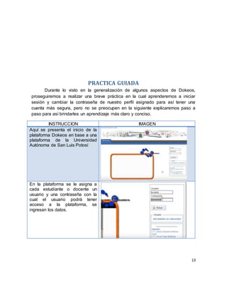 13
PRACTICA GUIADA
Durante lo visto en la generalización de algunos aspectos de Dokeos,
proseguiremos a realizar una breve práctica en la cual aprenderemos a iniciar
sesión y cambiar la contraseña de nuestro perfil asignado para así tener una
cuenta más segura, pero no se preocupen en la siguiente explicaremos paso a
paso para así brindarles un aprendizaje más claro y conciso.
INSTRUCCION IMAGEN
Aquí se presenta el inicio de la
plataforma Dokeos en base a una
plataforma de la Universidad
Autónoma de San Luis Potosí
En la plataforma se le asigna a
cada estudiante o docente un
usuario y una contraseña con la
cual el usuario podrá tener
acceso a la plataforma, se
ingresan los datos.
 