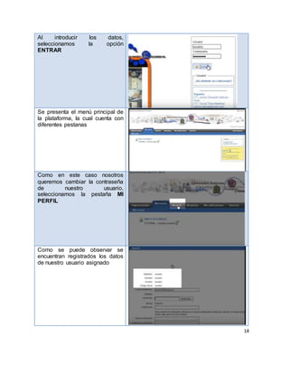 14
Al introducir los datos,
seleccionamos la opción
ENTRAR
Se presenta el menú principal de
la plataforma, la cual cuenta con
diferentes pestanas
Como en este caso nosotros
queremos cambiar la contraseña
de nuestro usuario,
seleccionamos la pestaña MI
PERFIL
Como se puede observar se
encuentran registrados los datos
de nuestro usuario asignado
 