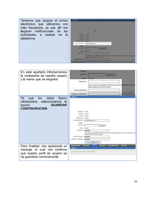 15
Tenemos que asignar el correo
electrónico que utilicemos con
más frecuencia, ya que allí nos
llegaran notificaciones de las
actividades a realizar en la
plataforma
En este apartado introduciremos
la contraseña de nuestro usuario
y la nueva que se asignara
Ya que los datos fueron
introducidos, seleccionamos la
opción GUARDAR
CONFIGURACION
Para finalizar, nos aparecerá un
mensaje el cual nos confirma
que nuestro perfil de usuario se
ha guardado correctamente
 