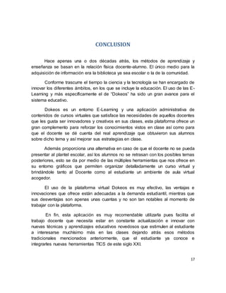 17
CONCLUSION
Hace apenas una o dos décadas atrás, los métodos de aprendizaje y
enseñanza se basan en la relación física docente-alumno. El único medio para la
adquisición de información era la biblioteca ya sea escolar o la de la comunidad.
Conforme trascurre el tiempo la ciencia y la tecnología se han encargado de
innovar los diferentes ámbitos, en los que se incluye la educación. El uso de las E-
Learning y más específicamente el de “Dokeos” ha sido un gran avance para el
sistema educativo.
Dokeos es un entorno E-Learning y una aplicación administrativa de
contenidos de cursos virtuales que satisface las necesidades de aquellos docentes
que les gusta ser innovadores y creativos en sus clases, esta plataforma ofrece un
gran complemento para reforzar los conocimientos vistos en clase así como para
que el docente se dé cuenta del real aprendizaje que obtuvieron sus alumnos
sobre dicho tema y así mejorar sus estrategias en clase.
Además proporciona una alternativa en caso de que el docente no se pueda
presentar al plantel escolar, así los alumnos no se retrasan con los posibles temas
posteriores, esto se da por medio de las múltiples herramientas que nos ofrece en
su entorno gráficos que permiten organizar detalladamente un curso virtual y
brindándole tanto al Docente como al estudiante un ambiente de aula virtual
acogedor.
El uso de la plataforma virtual Dokeos es muy efectivo, las ventajas e
innovaciones que ofrece están adecuadas a la demanda estudiantil, mientras que
sus desventajas son apenas unas cuantas y no son tan notables al momento de
trabajar con la plataforma.
En fin, esta aplicación es muy recomendable utilizarla pues facilita el
trabajo docente que necesita estar en constante actualización e innovar con
nuevas técnicas y aprendizajes educativos novedosos que estimulen al estudiante
a interesarse muchísimo más en las clases dejando atrás esos métodos
tradicionales mencionados anteriormente, que el estudiante ya conoce e
integrarles nuevas herramientas TICS de este siglo XXI.
 