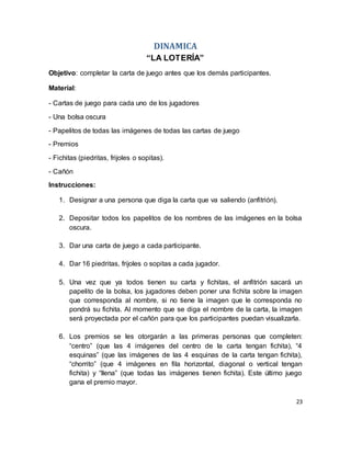 23
DINAMICA
“LA LOTERÍA”
Objetivo: completar la carta de juego antes que los demás participantes.
Material:
- Cartas de juego para cada uno de los jugadores
- Una bolsa oscura
- Papelitos de todas las imágenes de todas las cartas de juego
- Premios
- Fichitas (piedritas, frijoles o sopitas).
- Cañón
Instrucciones:
1. Designar a una persona que diga la carta que va saliendo (anfitrión).
2. Depositar todos los papelitos de los nombres de las imágenes en la bolsa
oscura.
3. Dar una carta de juego a cada participante.
4. Dar 16 piedritas, frijoles o sopitas a cada jugador.
5. Una vez que ya todos tienen su carta y fichitas, el anfitrión sacará un
papelito de la bolsa, los jugadores deben poner una fichita sobre la imagen
que corresponda al nombre, si no tiene la imagen que le corresponda no
pondrá su fichita. Al momento que se diga el nombre de la carta, la imagen
será proyectada por el cañón para que los participantes puedan visualizarla.
6. Los premios se les otorgarán a las primeras personas que completen:
“centro” (que las 4 imágenes del centro de la carta tengan fichita), “4
esquinas” (que las imágenes de las 4 esquinas de la carta tengan fichita),
“chorrito” (que 4 imágenes en fila horizontal, diagonal o vertical tengan
fichita) y “llena” (que todas las imágenes tienen fichita). Este último juego
gana el premio mayor.
 