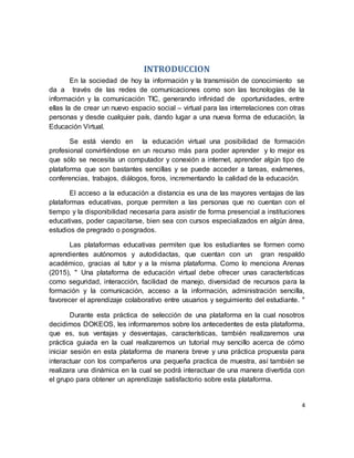 4
INTRODUCCION
En la sociedad de hoy la información y la transmisión de conocimiento se
da a través de las redes de comunicaciones como son las tecnologías de la
información y la comunicación TIC, generando infinidad de oportunidades, entre
ellas la de crear un nuevo espacio social – virtual para las interrelaciones con otras
personas y desde cualquier país, dando lugar a una nueva forma de educación, la
Educación Virtual.
Se está viendo en la educación virtual una posibilidad de formación
profesional convirtiéndose en un recurso más para poder aprender y lo mejor es
que sólo se necesita un computador y conexión a internet, aprender algún tipo de
plataforma que son bastantes sencillas y se puede acceder a tareas, exámenes,
conferencias, trabajos, diálogos, foros, incrementando la calidad de la educación.
El acceso a la educación a distancia es una de las mayores ventajas de las
plataformas educativas, porque permiten a las personas que no cuentan con el
tiempo y la disponibilidad necesaria para asistir de forma presencial a instituciones
educativas, poder capacitarse, bien sea con cursos especializados en algún área,
estudios de pregrado o posgrados.
Las plataformas educativas permiten que los estudiantes se formen como
aprendientes autónomos y autodidactas, que cuentan con un gran respaldo
académico, gracias al tutor y a la misma plataforma. Como lo menciona Arenas
(2015), " Una plataforma de educación virtual debe ofrecer unas características
como seguridad, interacción, facilidad de manejo, diversidad de recursos para la
formación y la comunicación, acceso a la información, administración sencilla,
favorecer el aprendizaje colaborativo entre usuarios y seguimiento del estudiante. "
Durante esta práctica de selección de una plataforma en la cual nosotros
decidimos DOKEOS, les informaremos sobre los antecedentes de esta plataforma,
que es, sus ventajas y desventajas, características, también realizaremos una
práctica guiada en la cual realizaremos un tutorial muy sencillo acerca de cómo
iniciar sesión en esta plataforma de manera breve y una práctica propuesta para
interactuar con los compañeros una pequeña practica de muestra, así también se
realizara una dinámica en la cual se podrá interactuar de una manera divertida con
el grupo para obtener un aprendizaje satisfactorio sobre esta plataforma.
 