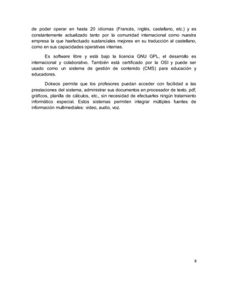 8
de poder operar en hasta 20 idiomas (Francés, inglés, castellano, etc.) y es
constantemente actualizado tanto por la comunidad internacional como nuestra
empresa la que haefectuado sustanciales mejores en su traducción al castellano,
como en sus capacidades operativas internas.
Es software libre y está bajo la licencia GNU GPL, el desarrollo es
internacional y colaborativo. También está certificado por la OSI y puede ser
usado como un sistema de gestión de contenido (CMS) para educación y
educadores.
Dokeos permite que los profesores puedan acceder con facilidad a las
prestaciones del sistema, administrar sus documentos en procesador de texto, pdf,
gráficos, planilla de cálculos, etc., sin necesidad de efectuarles ningún tratamiento
informático especial. Estos sistemas permiten integrar múltiples fuentes de
información multimediales: video, audio, voz.
 