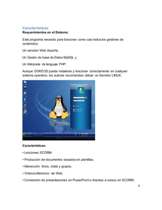 9
Características
Requerimientos en el Sistema:
Este programa necesita para funcionar como casi todos los gestores de
contenidos:
Un servidor Web Apache,
Un Gestor de base de Datos MySQL y
Un Intérprete de lenguaje PHP.
Aunque DOKEOS puede instalarse y funcionar correctamente en cualquier
sistema operativo, los autores recomiendan utilizar un Servidor LINUX.
Características:
• Lecciones SCORM.
• Producción de documentos basados en plantillas.
• Interacción: foros, chats y grupos.
• Videoconferencia: vía Web.
• Conversión de presentaciones en PowerPoint e Impress a cursos en SCORM.
 