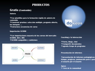 PRODUCTOS Gratis  (Contenido) Autoría  Use plantillas para la formación rápida de autoría de  contenido  Construir pruebas: selección múltiple, pregunta abierta, los hotspots ...  Estructura secuencias de curso Importación SCORM  Las importaciones mayoría de los cursos del mercado: SCORM, AICC, IMS  SCORM compatible y conformes  Coaching y la interacción Foros, blogs, chat  Compartir documentos  agenda Grupo de programa  Presentación de informes  presentación de informes pedagógicos: tiempo, progreso, puntuación paso a paso, el usuario por el usuario  Apoyo  Foro de la comunidad  