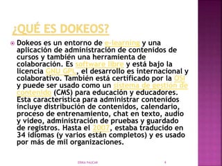  Dokeos es un entorno de e-learning y una
aplicación de administración de contenidos de
cursos y también una herramienta de
colaboración. Es software libre y está bajo la
licencia GNU GPL, el desarrollo es internacional y
colaborativo. También está certificado por la OSI
y puede ser usado como un sistema de gestión de
contenido (CMS) para educación y educadores.
Esta característica para administrar contenidos
incluye distribución de contenidos, calendario,
proceso de entrenamiento, chat en texto, audio
y video, administración de pruebas y guardado
de registros. Hasta el 2007, estaba traducido en
34 idiomas (y varios están completos) y es usado
por más de mil organizaciones.
ERIKA PAUCAR 4
 