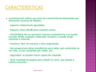  A continuación indico una serie de características destacadas por
diferentes usuarios de Dokeos:
- Aspecto visiblemente agradable.
- Espacio: hasta 20 MB para nuestros cursos.
- Flexibilidad: No es necesario instalar la plataforma y se puede
acceder desde cualquier ordenador siempre y cuando tenga
conexión a internet.
- Intuitiva: fácil de manejar y bien organizada.
- Nos proporciona datos estadísticos para saber qué contenidos se
ven más, si con cumplidos por todos, etc.
- Seguridad: se pueden hacer copias de respaldo.
- Gran cantidad de plugins para añadir al curso, que queda a
nuestra elección.
ERIKA PAUCAR 5
 