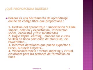  Dokeos es una herramienta de aprendizaje
online de código libre que proporciona :
1. Gestión del aprendizaje : importación SCORM
import, edición y exportación, interacción
social, encuestas y test sofisticados
2. Oogie Rapid Learning : elabore sus cursos
SCORM en línea partiendo de plantillas, de
PowerPoint...
3. Informes detallados que puede exportar a
Excel, Business Objects...
4. Videoconferencia : virtual meeting y virtual
classroom para las sesiones de formación en
línea
ERIKA PAUCAR 6
 
