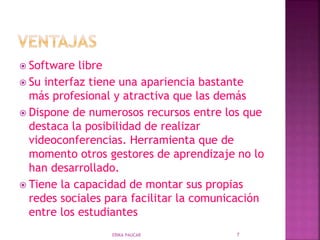  Software libre
 Su interfaz tiene una apariencia bastante
más profesional y atractiva que las demás
 Dispone de numerosos recursos entre los que
destaca la posibilidad de realizar
videoconferencias. Herramienta que de
momento otros gestores de aprendizaje no lo
han desarrollado.
 Tiene la capacidad de montar sus propias
redes sociales para facilitar la comunicación
entre los estudiantes
ERIKA PAUCAR 7
 